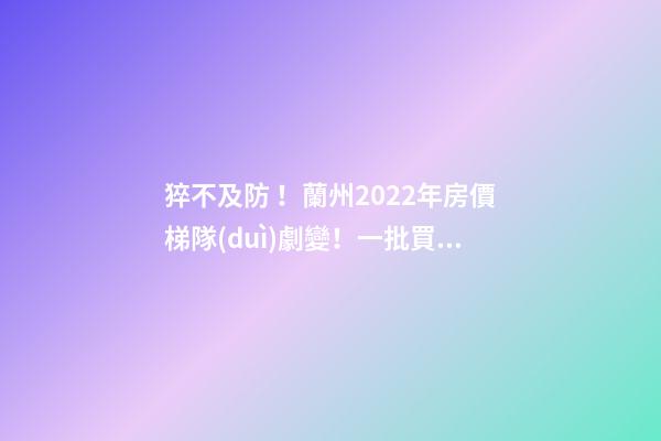 猝不及防！蘭州2022年房價梯隊(duì)劇變！一批買房人看完心碎